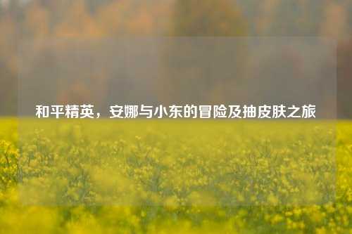 和平精英，安娜与小东的冒险及抽皮肤之旅