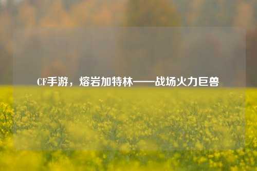 CF手游，熔岩加特林——战场火力巨兽