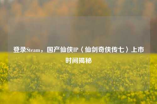 登录Steam，国产仙侠IP〈仙剑奇侠传七〉上市时间揭秘