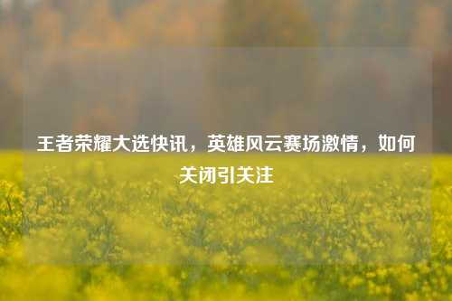 王者荣耀大选快讯，英雄风云赛场激情，如何关闭引关注