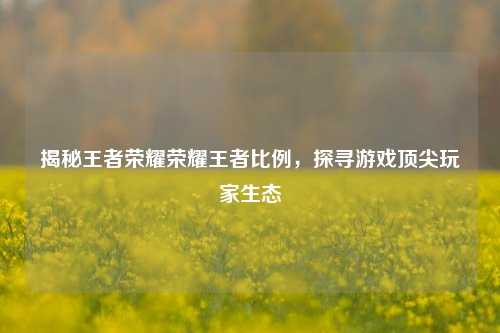 揭秘王者荣耀荣耀王者比例，探寻游戏顶尖玩家生态