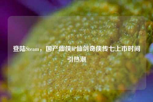 登陆Steam，国产仙侠IP仙剑奇侠传七上市时间引热潮