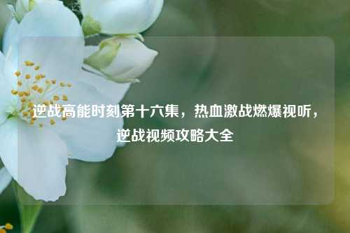 逆战高能时刻第十六集，热血激战燃爆视听，逆战视频攻略大全