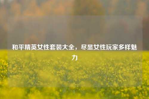和平精英女性套装大全，尽显女性玩家多样魅力