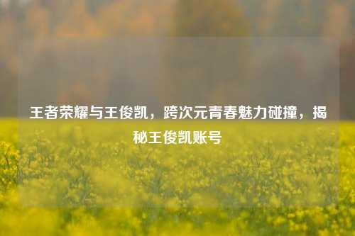 王者荣耀与王俊凯，跨次元青春魅力碰撞，揭秘王俊凯账号