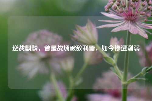 逆战麒麟，曾是战场破敌利器，如今惨遭削弱