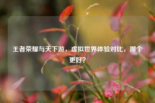 王者荣耀与天下游,虚拟世界体验对比,哪个更好?