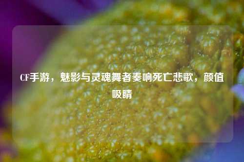 CF手游，魅影与灵魂舞者奏响死亡悲歌，颜值吸睛