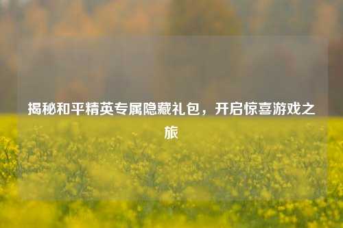 揭秘和平精英专属隐藏礼包，开启惊喜游戏之旅