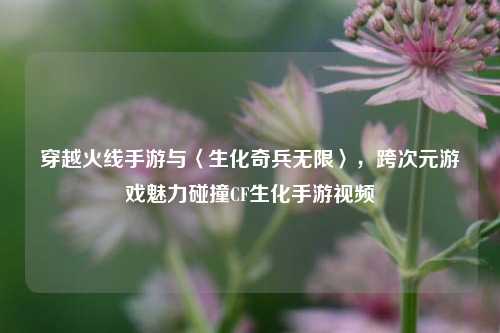 穿越火线手游与〈生化奇兵无限〉,跨次元游戏魅力碰撞CF生化手游视频